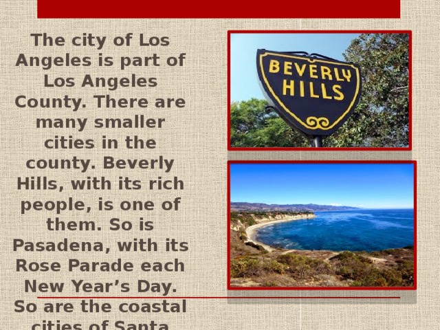The city of Los Angeles is part of Los Angeles County. There are many smaller cities in the county. Beverly Hills, with its rich people, is one of them. So is Pasadena, with its Rose Parade each New Year’s Day. So are the coastal cities of Santa Monica and Malibu, where people like to ride surfboards on the Pacific Ocean waves.