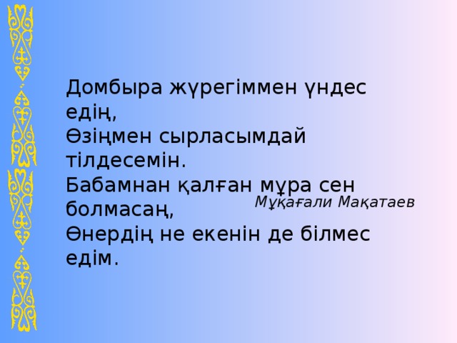 Домбыра жүрегіммен үндес едің, Өзіңмен сырласымдай тілдесемін. Бабамнан қалған мұра сен болмасаң, Өнердің не екенін де білмес едім. Мұқағали Мақатаев