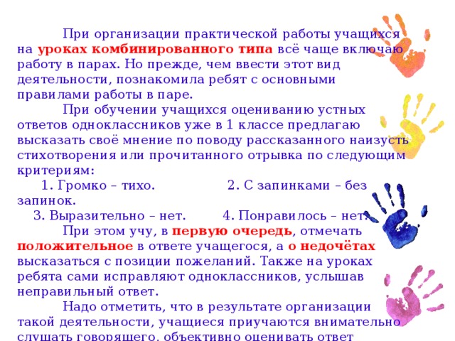 При организации практической работы учащихся на уроках комбинированного типа всё чаще включаю работу в парах. Но прежде, чем ввести этот вид деятельности, познакомила ребят с основными правилами работы в паре.  При обучении учащихся оцениванию устных ответов одноклассников уже в 1 классе предлагаю высказать своё мнение по поводу рассказанного наизусть стихотворения или прочитанного отрывка по следующим критериям:  1. Громко – тихо. 2. С запинками – без запинок.  3. Выразительно – нет. 4. Понравилось – нет.  При этом учу, в первую очередь , отмечать положительное в ответе учащегося, а о  недочётах высказаться с позиции пожеланий. Также на уроках ребята сами исправляют одноклассников, услышав неправильный ответ.  Надо отметить, что в результате организации такой деятельности, учащиеся приучаются внимательно слушать говорящего, объективно оценивать ответ одноклассника.