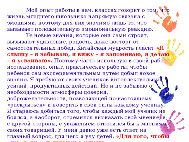 Мой опыт работы в нач. классах говорит о том, что жизнь младшего школьника напрямую связана с эмоциями, поэтому для них значимо лишь то, что вызывает положительную эмоциональную реакцию.  Те новые знания, которые они сами строят, вызывают удивление, радость, даже восторг от самостоятельных побед. Китайская мудрость гласит «Я слышу – я забываю, я вижу – я запоминаю, я делаю – я усваиваю». Поэтому часто использую в своей работе исследование, опыт, практические работы, чтобы ребенок сам экспериментальным путем добыл новое знание. Я требую от своих учеников интеллектуальных усилий, продуктивных действий. Но и не забываю о необходимости атмосферы доверия, доброжелательности, позволяющей по-настоящему «раскрыться» и поверить в свои силы каждому ученику. Я стараюсь добиться того, чтобы каждый мой ученик не боялся, а наоборот, стремился высказать своё мнение, и, с другой стороны, с уважением относился бы к мнениям своих товарищей. У меня давно уже есть ответ на главный вопрос, для чего я учу детей. «Для того, чтобы они стали успешными в жизни».