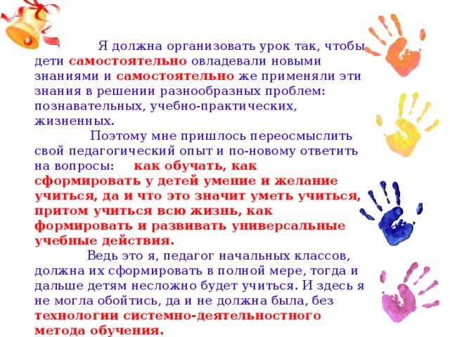 Я должна организовать урок так, чтобы дети самостоятельно овладевали новыми знаниями и самостоятельно же применяли эти знания в решении разнообразных проблем: познавательных, учебно-практических, жизненных.  Поэтому мне пришлось переосмыслить свой педагогический опыт и по-новому ответить на вопросы: как обучать, как сформировать у детей умение и желание учиться, да и что это значит уметь учиться, притом учиться всю жизнь, как формировать и развивать универсальные учебные действия.  Ведь это я, педагог начальных классов, должна их сформировать в полной мере, тогда и дальше детям несложно будет учиться. И здесь я не могла обойтись, да и не должна была, без технологии системно-деятельностного метода обучения.