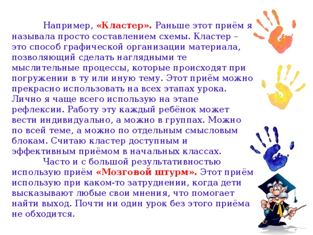 Например, «Кластер». Раньше этот приём я называла просто составлением схемы. Кластер – это способ графической организации материала, позволяющий сделать наглядными те мыслительные процессы, которые происходят при погружении в ту или иную тему. Этот приём можно прекрасно использовать на всех этапах урока. Лично я чаще всего использую на этапе рефлексии. Работу эту каждый ребёнок может вести индивидуально, а можно в группах. Можно по всей теме, а можно по отдельным смысловым блокам. Считаю кластер доступным и эффективным приёмом в начальных классах.   Часто и с большой результативностью использую приём «Мозговой штурм». Этот приём использую при каком-то затруднении, когда дети высказывают любые свои мнения, что помогает найти выход. Почти ни один урок без этого приёма не обходится.