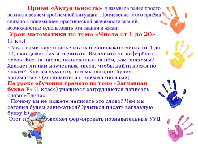 Приём «Актуальность» я называла ранее просто возникновением проблемной ситуации. Применение этого приёма связано с пониманием практической значимости знаний, возможностью использовать эти знания в жизни  Урок математики по теме «Числа от 1 до 20» (1 кл.) - Мы с вами научились читать и записывать числа от 1 до 10, складывать их и вычитать. Взгляните на циферблат часов. Все ли числа, написанные на нём, вам знакомы? Хватает ли нам изученных чисел, чтобы найти время по часам? Как вы думаете, чем мы сегодня будем заниматься? (знакомиться с новыми числами). На уроке обучения грамоте по теме «Заглавная буква Е» (1 класс) учащиеся затрудняются написать слово «Елена». - Почему вы не можете написать это слово? Чем мы сегодня будем заниматься? (учиться писать заглавную букву Е)  Этот приём позволяет формировать познавательные УУД.