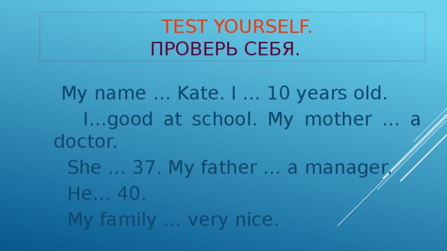 Test yourself.   Проверь себя.  My name … Kate. I … 10 years old.  I…good at school. My mother … a doctor.  She … 37. My father … a manager.  He… 40.  My family … very nice.