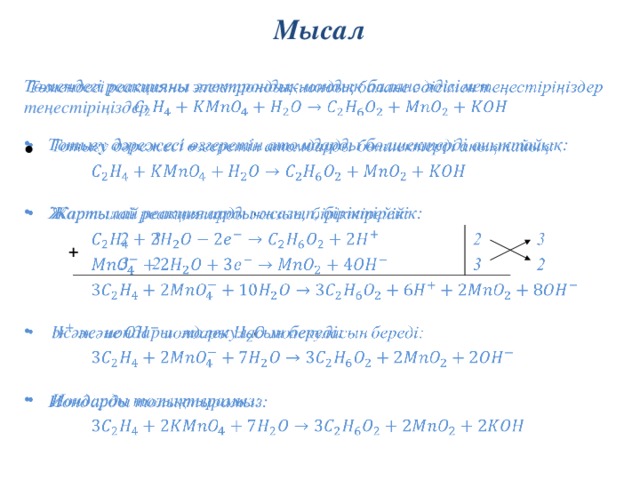 Мысал Төмендегі реакцияны электрондық-иондық баланс әдісімен теңестіріңіздер     Тотығу дәрежесі өзгеретін атомдарды бөлшектерді анықтайық:     Жартылай реакцияларды жазып, біріктірейік:    2  3    3  2    және иондары молекуласын береді:   Иондарды толықтырамыз:  +