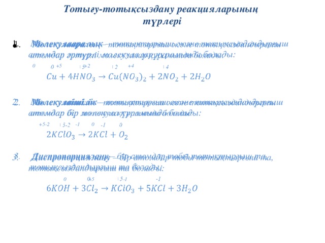 Тотығу-тотықсыздану реакцияларының  түрлері  Молекулааралық – тотықтырғыш және тотықсыздандырғыш атомдар әртүрлі молекулалар құрамында болады:     0 +5 +2 +4     Молекулаішілік – тотықтырғыш және тотықсыздандырғыш атомдар бір молекула құрамында болады:   +5-2 -1 0     Диспропорциялану – бір атомдар тобы тотықтырғыш та, тотықсыздандырғыш та болады:   0 +5 -1