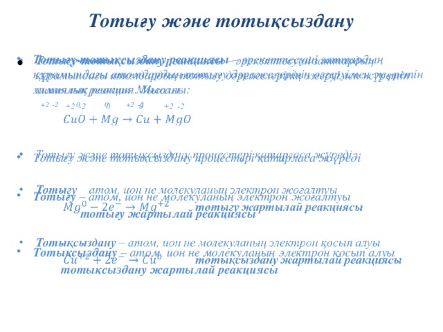 Тотығу және тотықсыздану Тотығу-тотықсыздану реакциясы – әрекеттесуші заттардың құрамындағы атомдардың тотығу дәрежелерінің өзгеруімен жүретін химиялық реакция. Мысалы: Тотығу-тотықсыздану реакциясы – әрекеттесуші заттардың құрамындағы атомдардың тотығу дәрежелерінің өзгеруімен жүретін химиялық реакция. Мысалы:     +2 -2 0 0 +2 -2   Тотығу және тотықсыздану процестері қатарласа жүреді Тотығу және тотықсыздану процестері қатарласа жүреді  Тотығу – атом, ион не молекуланың электрон жоғалтуы Тотығу – атом, ион не молекуланың электрон жоғалтуы   тотығу жартылай реакциясы  Тотықсыздану – атом, ион не молекуланың электрон қосып алуы Тотықсыздану – атом, ион не молекуланың электрон қосып алуы   тотықсыздану жартылай реакциясы