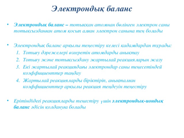 Электрондық баланс Электрондық баланс – тотыққан атомнан бөлінген электрон саны тотықсызданған атом қосып алған электрон санына тең болады  Электрондық баланс арқылы теңестіру келесі қадамдардан тұрады: Тотығу дәрежелері өзгеретін атомдарды анықтау Тотығу және тотықсыздану жартылай реакцияларын жазу Екі жартылай реакциядағы электрондар саны теңесетіндей коэффициенттер таңдау Жартылай реакцияларды біріктіріп, анықталған коэффициенттер арқылы реакция теңдеуін теңестіру Тотығу дәрежелері өзгеретін атомдарды анықтау Тотығу және тотықсыздану жартылай реакцияларын жазу Екі жартылай реакциядағы электрондар саны теңесетіндей коэффициенттер таңдау Жартылай реакцияларды біріктіріп, анықталған коэффициенттер арқылы реакция теңдеуін теңестіру