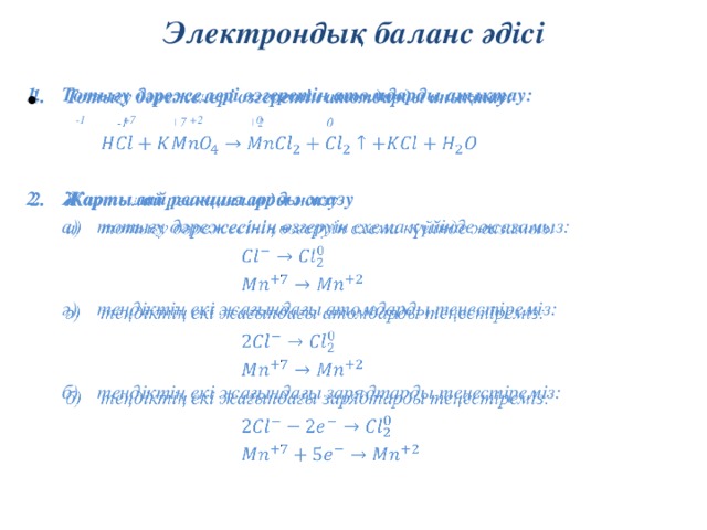 Электрондық баланс әдісі Тотығу дәрежелері өзгеретін атомдарды анықтау:     -1 +7 +2 0   Жартылай реакцияларды жазу тотығу дәрежесінің өзгеруін схема күйінде жазамыз: тотығу дәрежесінің өзгеруін схема күйінде жазамыз:       ә)  теңдіктің екі жағындағы атомдарды теңестіреміз:       б)  теңдіктің екі жағындағы зарядтарды теңестіреміз: