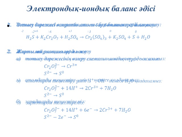 Электрондық-иондық баланс әдісі Тотығу дәрежесі өзгеретін атомы бар бөлшектерді анықтау:     -2 +6 +3 0   Жартылай реакцияларды жазу тотығу дәрежесінің өзгеру схемасын иондық түрде жазамыз: тотығу дәрежесінің өзгеру схемасын иондық түрде жазамыз:     ә)  атомдарды теңестіру үшін , немесе қолданамыз:       б)  зарядтарды теңестіреміз: