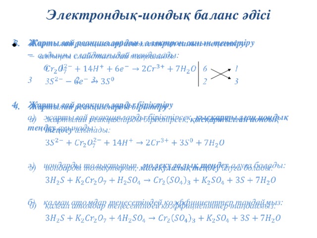 Электрондық-иондық баланс әдісі   Жартылай реакциялардағы электрон санын теңестіру алдыңғы слайдтағыдай таңдалады: алдыңғы слайдтағыдай таңдалады:   6  1  3    2  3  Жартылай реакцияларды біріктіру  а)  жартылай реакцияларды біріктірсек, қысқартылған иондық  теңдеу алынады:   ә)  иондарды толықтырып, молекулалық теңдеу алуға болады:   б)  қалған атомдар теңесетіндей коэффициенттер таңдаймыз: