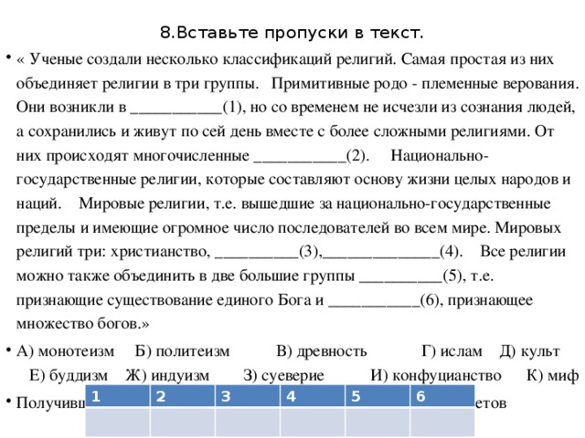 8.Вставьте пропуски в текст. « Ученые создали несколько классификаций религий. Самая простая из них объединяет религии в три группы. Примитивные родо - племенные верования. Они возникли в ___________(1), но со временем не исчезли из сознания людей, а сохранились и живут по сей день вместе с более сложными религиями. От них происходят многочисленные ___________(2). Национально-государственные религии, которые составляют основу жизни целых народов и наций. Мировые религии, т.е. вышедшие за национально-государственные пределы и имеющие огромное число последователей во всем мире. Мировых религий три: христианство, __________(3),______________(4). Все религии можно также объединить в две большие группы __________(5), т.е. признающие существование единого Бога и ___________(6), признающее множество богов.» А) монотеизм Б) политеизм В) древность Г) ислам Д) культ Е) буддизм Ж) индуизм З) суеверие И) конфуцианство К) миф Получившуюся последовательность букв перенесите в бланк ответов 1 2 3 4 5 6