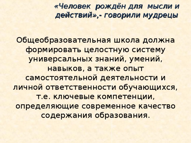 «Человек рождён для мысли и действий»,- говорили мудрецы Общеобразовательная школа должна формировать целостную систему универсальных знаний, умений, навыков, а также опыт самостоятельной деятельности и личной ответственности обучающихся, т.е. ключевые компетенции, определяющие современное качество содержания образования.