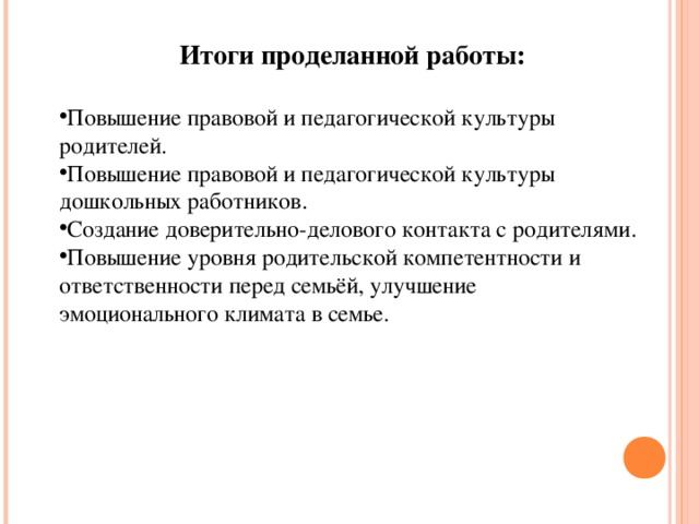 Итоги проделанной работы: Повышение правовой и педагогической культуры родителей. Повышение правовой и педагогической культуры дошкольных работников. Создание доверительно-делового контакта с родителями. Повышение уровня родительской компетентности и ответственности перед семьёй, улучшение эмоционального климата в семье.