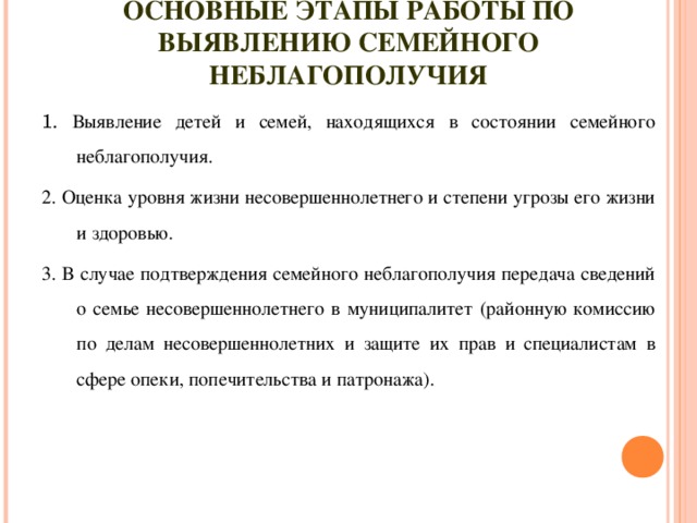 ОСНОВНЫЕ ЭТАПЫ РАБОТЫ ПО ВЫЯВЛЕНИЮ СЕМЕЙНОГО НЕБЛАГОПОЛУЧИЯ 1. Выявление детей и семей, находящихся в состоянии семейного неблагополучия. 2. Оценка уровня жизни несовершеннолетнего и степени угрозы его жизни и здоровью. 3. В случае подтверждения семейного неблагополучия передача сведений о семье несовершеннолетнего в муниципалитет (районную комиссию по делам несовершеннолетних и защите их прав и специалистам в сфере опеки, попечительства и патронажа).