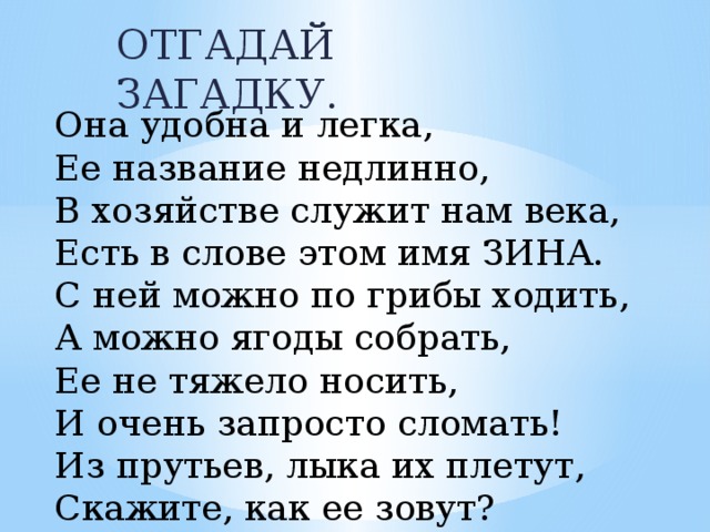 ОТГАДАЙ ЗАГАДКУ. Она удобна и легка, Ее название недлинно, В хозяйстве служит нам века, Есть в слове этом имя ЗИНА. С ней можно по грибы ходить, А можно ягоды собрать, Ее не тяжело носить, И очень запросто сломать! Из прутьев, лыка их плетут, Скажите, как ее зовут?