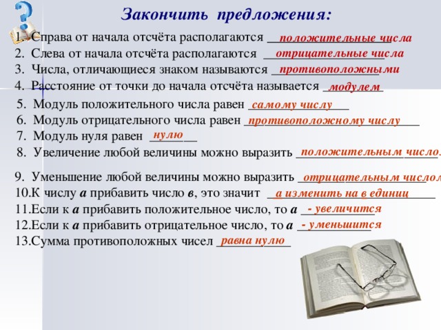 Закончить предложения: Справа от начала отсчёта  располагаются _________________ Слева от начала отсчёта располагаются __________________ Числа, отличающиеся знаком называются ________________ Расстояние от точки до начала отсчёта называется _________ положительные числа отрицательные числа противоположными модулем Модуль положительного числа равен _______________ Модуль отрицательного числа равен __________________________ Модуль нуля равен _______ Увеличение любой величины можно выразить _____________________ самому числу противоположному числу нулю положительным числом Уменьшение любой величины можно выразить ___________________ К числу а прибавить число в , это значит _________________________ Если к а прибавить положительное число, то а ___________ Если к а прибавить отрицательное число, то а ___________ Сумма противоположных чисел ___________ отрицательным  числом  а изменить на в единиц - увеличится - уменьшится равна нулю