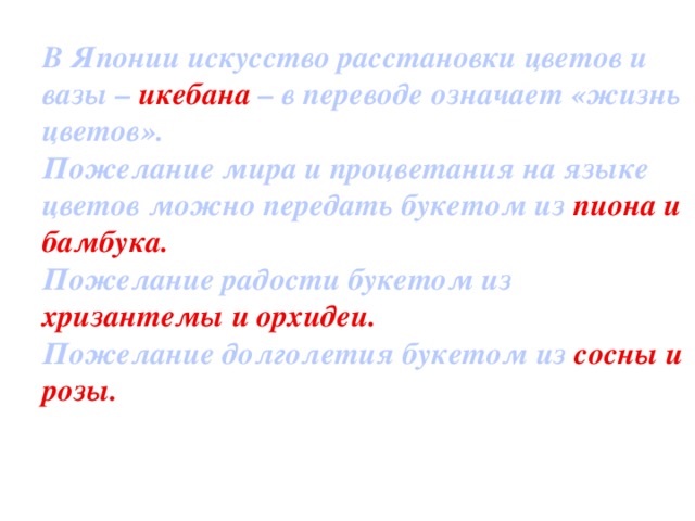 В Японии искусство расстановки цветов и вазы – икебана – в переводе означает «жизнь цветов». Пожелание мира и процветания на языке цветов можно передать букетом из пиона и бамбука. Пожелание радости букетом из хризантемы и орхидеи. Пожелание долголетия букетом из сосны и розы.