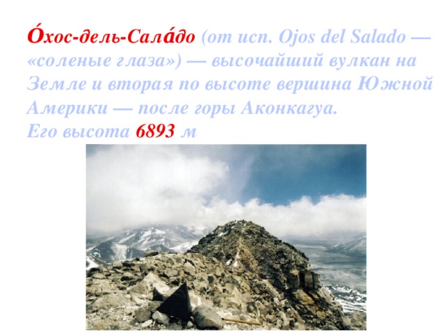 О́хос-дель-Сала́до (от исп. Ojos del Salado — «соленые глаза») — высочайший вулкан на Земле и вторая по высоте вершина Южной Америки — после горы Аконкагуа. Его высота 6893 м
