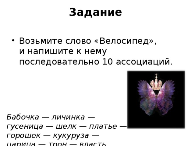 Задание   Возьмите слово «Велосипед», и напишите к нему последовательно 10 ассоциаций.  Бабочка — личинка — гусеница — шелк — платье — горошек — кукуруза — царица — трон — власть.