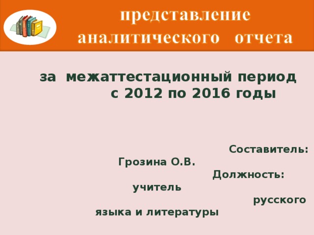 за  межаттестационный период  с 2012 по 2016 годы     Составитель: Грозина О.В.  Должность: учитель  русского языка и литературы   п.Троицкий, 2016 г.