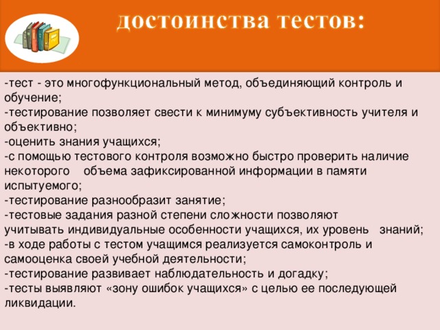 -тест - это многофункциональный метод, объединяющий контроль и обучение; -тестирование позволяет свести к минимуму субъективность учителя и объективно; -оценить знания учащихся; -с помощью тестового контроля возможно быстро проверить наличие некоторого    объема зафиксированной информации в памяти испытуемого; -тестирование разнообразит занятие; -тестовые задания разной степени сложности позволяют учитывать индивидуальные особенности учащихся, их уровень   знаний; -в ходе работы с тестом учащимся реализуется самоконтроль и самооценка своей учебной деятельности; -тестирование развивает наблюдательность и догадку; -тесты выявляют «зону ошибок учащихся» с целью ее последующей ликвидации.