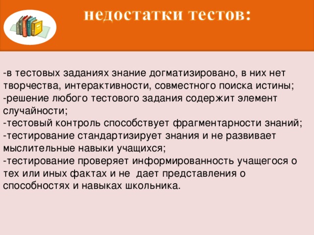 -в тестовых заданиях знание догматизировано, в них нет творчества, интерактивности, совместного поиска истины; -решение любого тестового задания содержит элемент случайности; -тестовый контроль способствует фрагментарности знаний; -тестирование стандартизирует знания и не развивает мыслительные навыки учащихся; -тестирование проверяет информированность учащегося о тех или иных фактах и не  дает представления о способностях и навыках школьника.