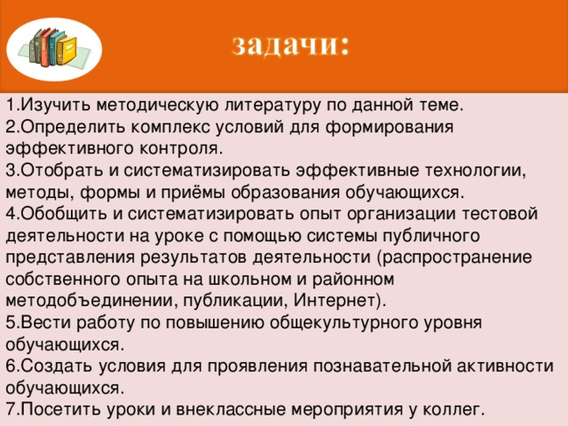 1.Изучить методическую литературу по данной теме. 2.Определить комплекс условий для формирования эффективного контроля. 3.Отобрать и систематизировать эффективные технологии, методы, формы и приёмы образования обучающихся. 4.Обобщить и систематизировать опыт организации тестовой деятельности на уроке с помощью системы публичного представления результатов деятельности (распространение собственного опыта на школьном и районном методобъединении, публикации, Интернет). 5.Вести работу по повышению общекультурного уровня обучающихся. 6.Создать условия для проявления познавательной активности обучающихся. 7.Посетить уроки и внеклассные мероприятия у коллег.