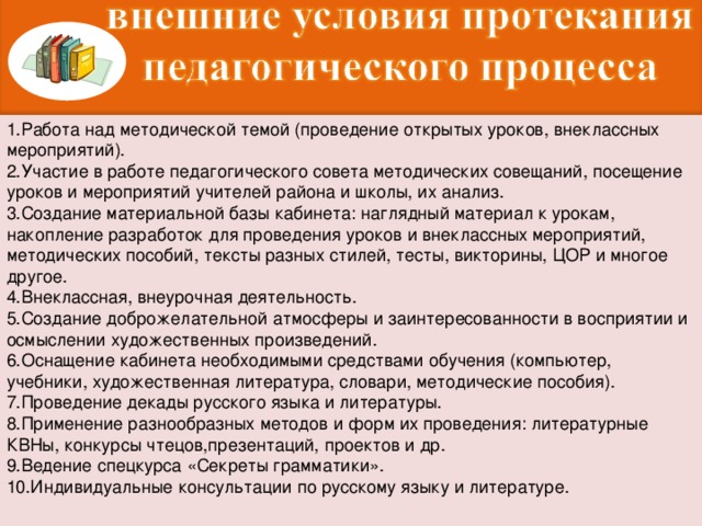 1.Работа над методической темой (проведение открытых уроков, внеклассных мероприятий). 2.Участие в работе педагогического совета методических совещаний, посещение уроков и мероприятий учителей района и школы, их анализ. 3.Создание материальной базы кабинета: наглядный материал к урокам, накопление разработок для проведения уроков и внеклассных мероприятий, методических пособий, тексты разных стилей, тесты, викторины, ЦОР и многое другое. 4.Внеклассная, внеурочная деятельность. 5.Создание доброжелательной атмосферы и заинтересованности в восприятии и осмыслении художественных произведений. 6.Оснащение кабинета необходимыми средствами обучения (компьютер, учебники, художественная литература, словари, методические пособия). 7.Проведение декады русского языка и литературы. 8.Применение разнообразных методов и форм их проведения: литературные КВНы, конкурсы чтецов,презентаций, проектов и др. 9.Ведение спецкурса «Секреты грамматики». 10.Индивидуальные консультации по русскому языку и литературе.