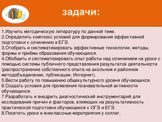 1.Изучить методическую литературу по данной теме. 2.Определить комплекс условий для формирования эффективной подготовки к сочинению в ЕГЭ. 3.Отобрать и систематизировать эффективные технологии, методы, формы и приёмы образования обучающихся. 4.Обобщить и систематизировать опыт работы над сочинением на уроке с помощью системы публичного представления результатов деятельности (распространение собственного опыта на школьном и районном методобъединении, публикации, Интернет). 5.Вести работу по повышению общекультурного уровня обучающихся. 6.Создать условия для проявления познавательной активности обучающихся. 7.Разработать и внедрить диагностический инструментарий для исследования причин и факторов, влияющих на результативность практической подготовки обучающихся к ОГЭ и ЕГЭ. 8.Посетить уроки и внеклассные мероприятия у коллег.