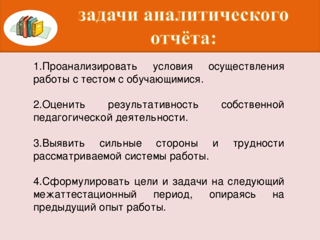 1.Проанализировать условия осуществления работы с тестом с обучающимися. 2.Оценить результативность собственной педагогической деятельности. 3.Выявить сильные стороны и трудности рассматриваемой системы работы. 4.Сформулировать цели и задачи на следующий межаттестационный период, опираясь на предыдущий опыт работы.