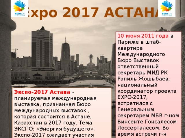 Expo 2017 АСТАНА 10 июня 2011 года в Париже в штаб-квартире Международного Бюро Выставок ответственный секретарь МИД РК Рапиль Жошыбаев, национальный координатор проекта EXPO-2017, встретился с Генеральным секретарем МБВ г-ном Винсенте Гонсалесом Лоссерталесом. Во время встречи г-н Жошыбаев передал официальную заявку Республики Казахстан, подписанную Премьер-министром РК. Экспо-2017 Астана - планируемая международная выставка, признанная Бюро международных выставок , которая состоится в Астане, Казахстан в 2017 году. Тема ЭКСПО: «Энергия будущего». Экспо-2017 ожидает участия более 100 стран и международных организаций, и 8 миллионов посетителей.