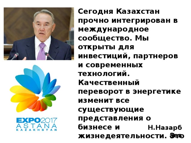 Сегодня Казахстан прочно интегрирован в международное сообщество. Мы открыты для инвестиций, партнеров и современных технологий. Качественный переворот в энергетике изменит все существующие представления о бизнесе и жизнедеятельности. Это улучшит эффективность экономики, повысит социальные стандарты, остановит разрушение среды обитания. Н.Назарбаев