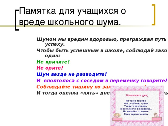 Памятка для учащихся о вреде школьного шума. Шумом мы вредим здоровью, преграждая путь к успеху. Чтобы быть успешным в школе, соблюдай закон один: Не кричите! Не орите! Шум везде не разводите! И вполголоса с соседом в переменку говорите! Соблюдайте тишину по закону, по уму! И тогда оценка «пять» дневник будет украшать!