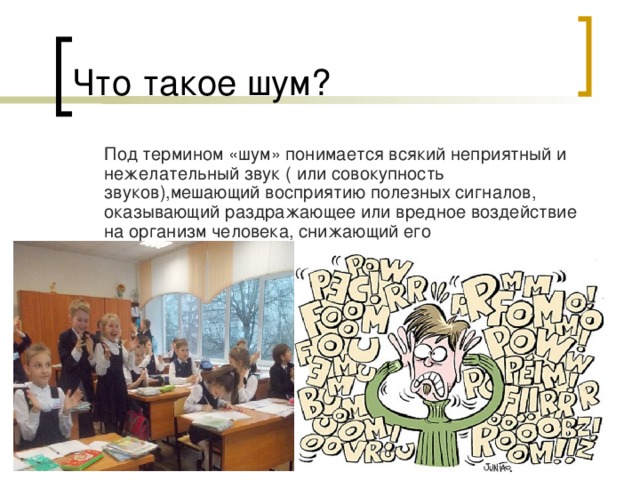 Что такое шум?  Под термином «шум» понимается всякий неприятный и нежелательный звук ( или совокупность звуков),мешающий восприятию полезных сигналов, оказывающий раздражающее или вредное воздействие на организм человека, снижающий его работоспособность.