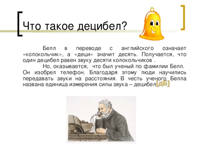 Что такое децибел?  Белл в переводе с английского означает «колокольчик», а «деци» значит десять. Получается, что один децибел равен звуку десяти колокольчиков .  Но, оказывается, что был ученый по фамилии Белл. Он изобрел телефон. Благодаря этому люди научились передавать звуки на расстояния. В честь ученого Белла названа единица измерения силы звука – децибел