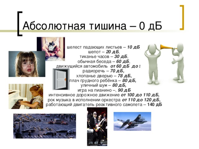 Абсолютная тишина – 0 дБ шелест падающих листьев – 10 дБ, шепот – 20 дБ , тиканье часов – 30 дБ , обычная беседа – 60 дБ , движущийся автомобиль от 60 дБ до 90 дБ радиоречь – 70 дБ,  хлопанье дверью – 78 дБ, плач грудного ребёнка – 80 дБ,  уличный шум – 80 дБ,  игра на пианино –, 90 дБ интенсивное дорожное движение от 100 до 110 дБ, рок музыка в исполнении оркестра от 110 до 120 дБ, работающий двигатель реактивного самолета – 140 дБ