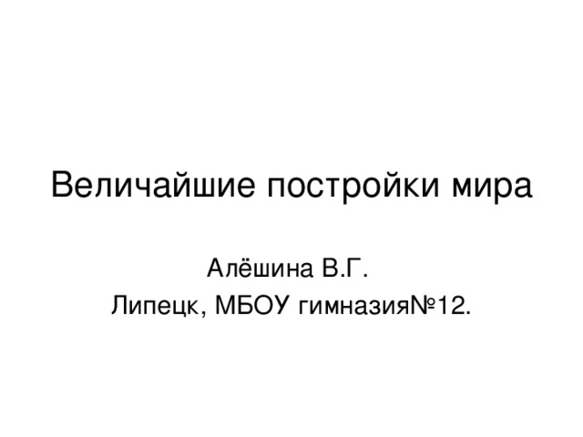 Величайшие постройки мира Алёшина В.Г. Липецк, МБОУ гимназия№12.