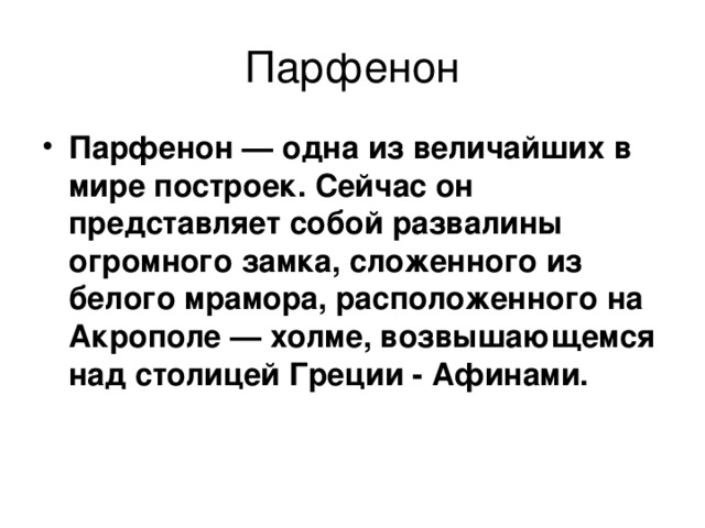 Парфенон — одна из величайших в мире построек. Сейчас он представляет собой развалины огромного замка, сложенного из белого мрамора, расположенного на Акрополе — холме, возвышающемся над столицей Греции - Афинами.