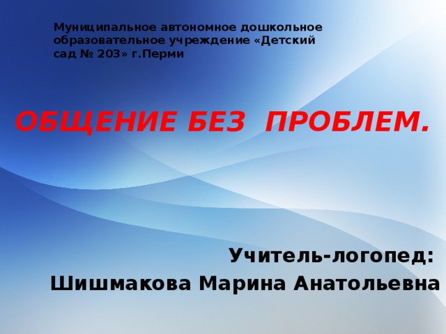 ОБЩЕНИЕ БЕЗ ПРОБЛЕМ. Муниципальное автономное дошкольное образовательное учреждение «Детский сад № 203» г.Перми Учитель-логопед: Шишмакова Марина Анатольевна