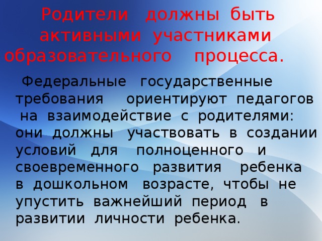 Родители должны быть активными участниками образовательного процесса.  Федеральные государственные требования ориентируют педагогов на взаимодействие с родителями: они должны участвовать в создании условий для полноценного и своевременного развития ребенка в дошкольном возрасте, чтобы не упустить важнейший период в развитии личности ребенка.