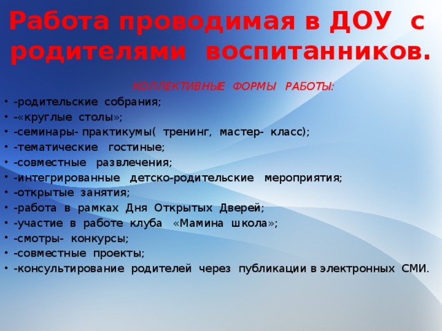 Работа проводимая в ДОУ с родителями воспитанников.  КОЛЛЕКТИВНЫЕ ФОРМЫ РАБОТЫ: -родительские собрания; -«круглые столы»; -семинары- практикумы( тренинг, мастер- класс); -тематические гостиные; -совместные развлечения; -интегрированные детско-родительские мероприятия; -открытые занятия; -работа в рамках Дня Открытых Дверей; -участие в работе клуба «Мамина школа»; -смотры- конкурсы; -совместные проекты; -консультирование родителей через публикации в электронных СМИ.