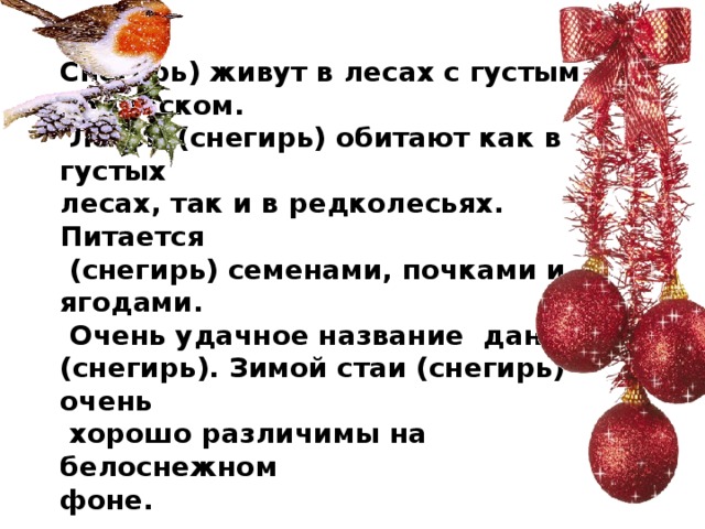 Снегирь) живут в лесах с густым подлеском.  Летом (снегирь) обитают как в густых  лесах, так и в редколесьях. Питается  (снегирь) семенами, почками и ягодами.  Очень удачное название дано  (снегирь). Зимой стаи (снегирь) очень  хорошо различимы на белоснежном  фоне.