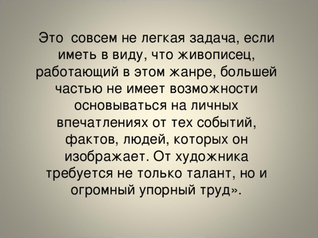 Это совсем не легкая задача, если иметь в виду, что живописец, работающий в этом жанре, большей частью не имеет возможности основываться на личных впечатлениях от тех событий, фактов, людей, которых он изображает. От художника требуется не только талант, но и огромный упорный труд».