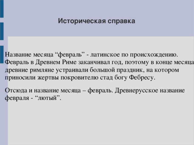 Историческая справка Название месяца “февраль” - латинское по происхождению. Февраль в Древнем Риме заканчивал год, поэтому в конце месяца древние римляне устраивали большой праздник, на котором приносили жертвы покровителю стад богу Фебресу. Отсюда и название месяца – февраль. Древнерусское название февраля - “лютый”.