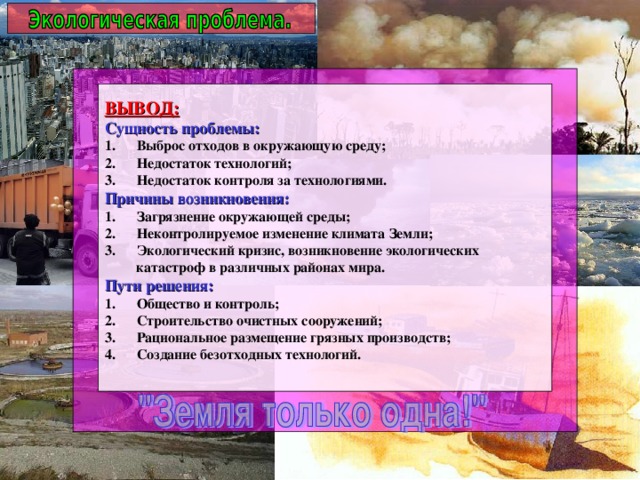 ВЫВОД: Сущность проблемы: Выброс отходов в окружающую среду; Недостаток технологий; Недостаток контроля за технологиями. Причины возникновения: Загрязнение окружающей среды; Неконтролируемое изменение климата Земли; Экологический кризис, возникновение экологических  катастроф в различных районах мира. Пути решения: