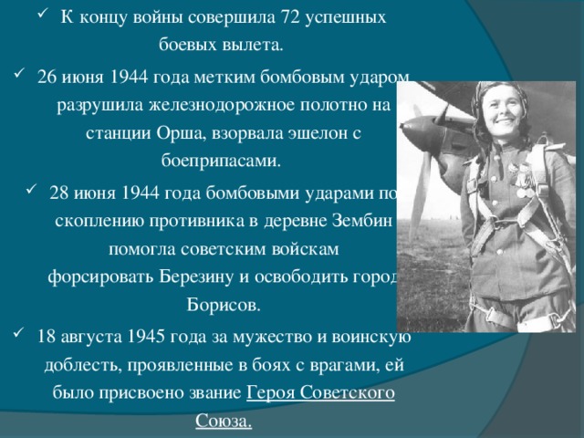 К концу войны совершила 72 успешных боевых вылета. 26 июня 1944 года метким бомбовым ударом разрушила железнодорожное полотно на станции Орша, взорвала эшелон с боеприпасами.  28 июня 1944 года бомбовыми ударами по скоплению противника в деревне Зембин помогла советским войскам форсировать Березину и освободить город Борисов. 18 августа 1945 года за мужество и воинскую доблесть, проявленные в боях с врагами, ей было присвоено звание Героя Советского Союза.