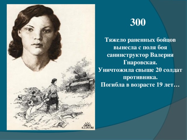 300 Тяжело раненных бойцов вынесла с поля боя санинструктор Валерия Гнаровская. Уничтожила свыше 20 солдат противника. Погибла в возрасте 19 лет…