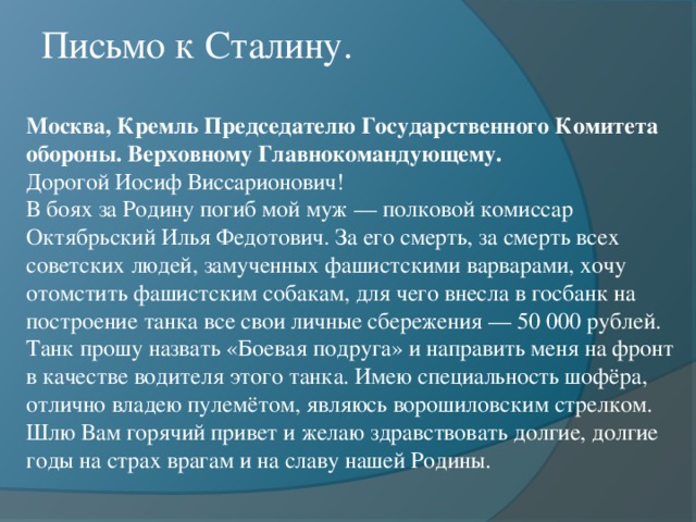 Письмо к Сталину. Москва, Кремль Председателю Государственного Комитета обороны. Верховному Главнокомандующему.  Дорогой Иосиф Виссарионович!  В боях за Родину погиб мой муж — полковой комиссар Октябрьский Илья Федотович. За его смерть, за смерть всех советских людей, замученных фашистскими варварами, хочу отомстить фашистским собакам, для чего внесла в госбанк на построение танка все свои личные сбережения — 50 000 рублей. Танк прошу назвать «Боевая подруга» и направить меня на фронт в качестве водителя этого танка. Имею специальность шофёра, отлично владею пулемётом, являюсь ворошиловским стрелком.  Шлю Вам горячий привет и желаю здравствовать долгие, долгие годы на страх врагам и на славу нашей Родины.