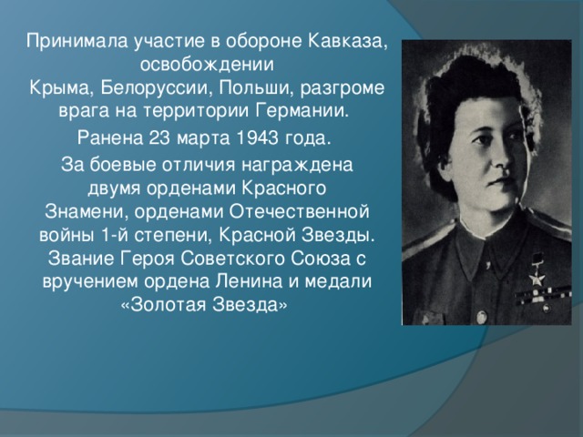 Принимала участие в обороне Кавказа, освобождении Крыма, Белоруссии, Польши, разгроме врага на территории Германии. Ранена 23 марта 1943 года. За боевые отличия награждена двумя орденами Красного Знамени, орденами Отечественной войны 1-й степени, Красной Звезды. Звание Героя Советского Союза с вручением ордена Ленина и медали «Золотая Звезда» 